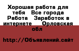Хорошая работа для тебя - Все города Работа » Заработок в интернете   . Орловская обл.